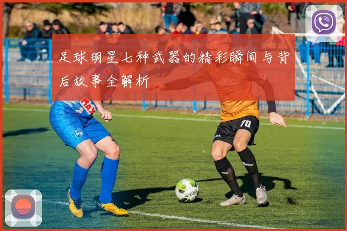足球明星七种武器的精彩瞬间与背后故事全解析
