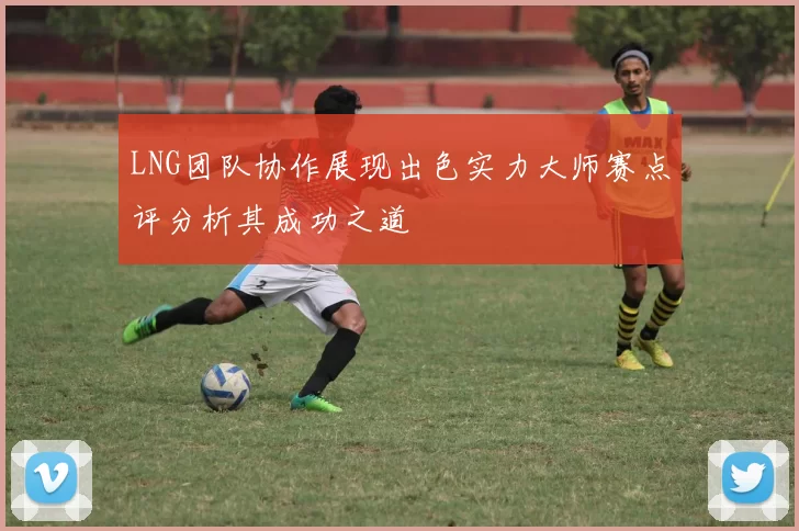 LNG团队协作展现出色实力大师赛点评分析其成功之道