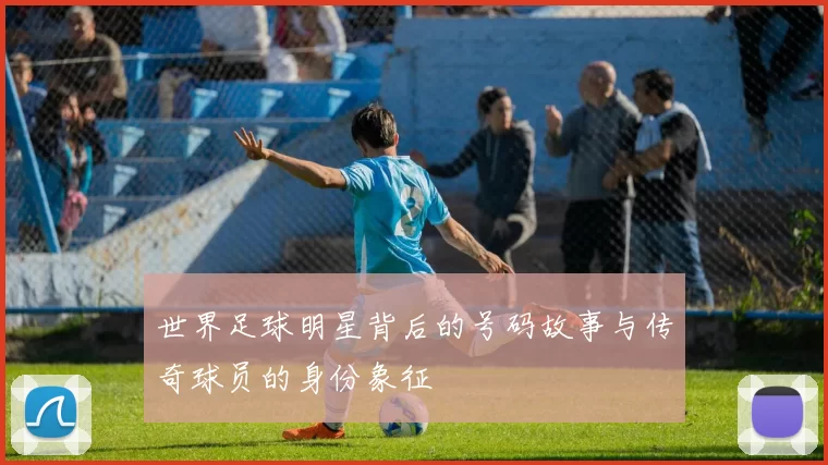 世界足球明星背后的号码故事与传奇球员的身份象征