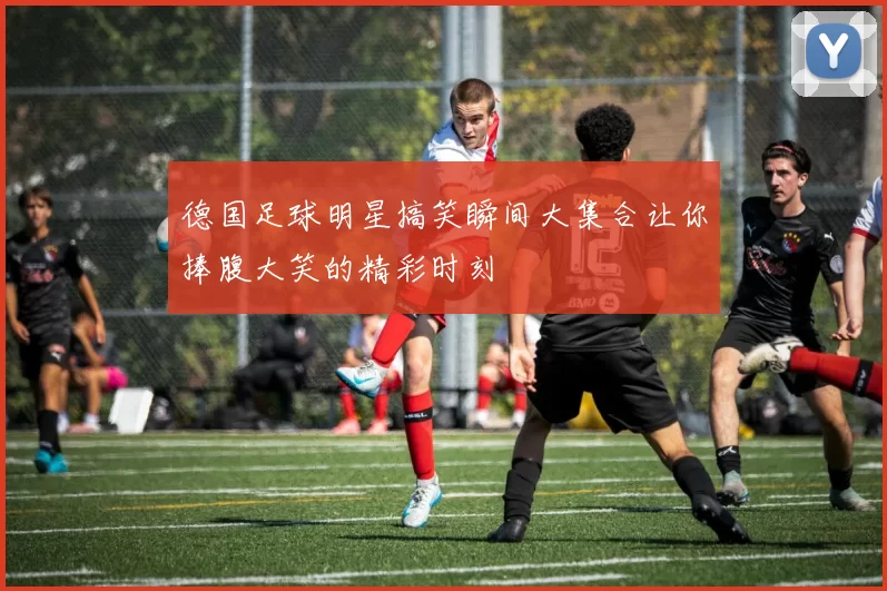 德国足球明星搞笑瞬间大集合让你捧腹大笑的精彩时刻