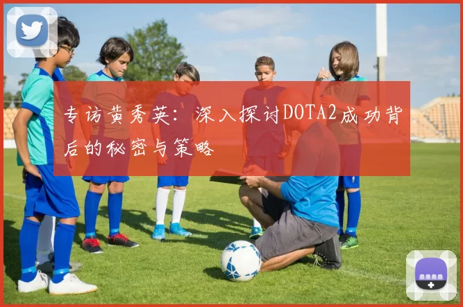 专访黄秀英：深入探讨DOTA2成功背后的秘密与策略