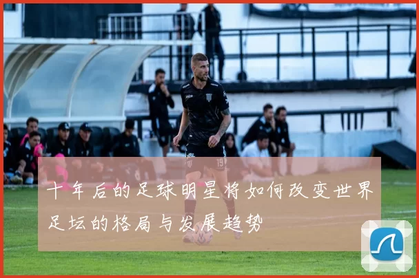 十年后的足球明星将如何改变世界足坛的格局与发展趋势