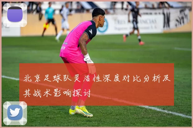 北京足球队灵活性深度对比分析及其战术影响探讨