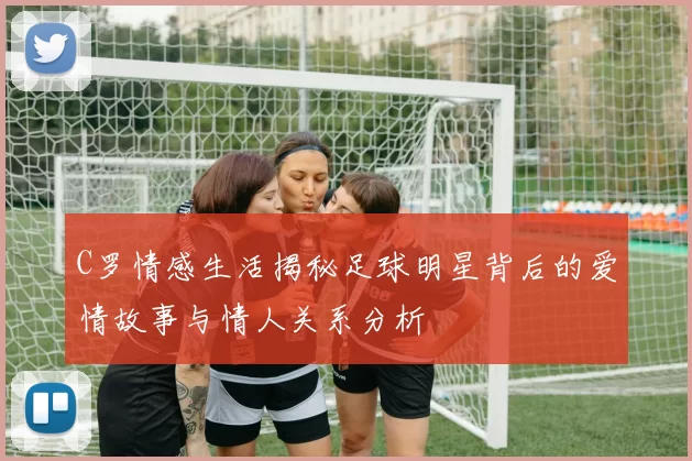 C罗情感生活揭秘足球明星背后的爱情故事与情人关系分析