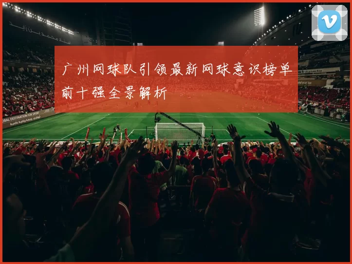 广州网球队引领最新网球意识榜单前十强全景解析