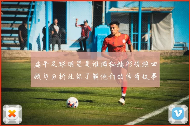 扁平足球明星是谁揭秘精彩视频回顾与分析让你了解他们的传奇故事