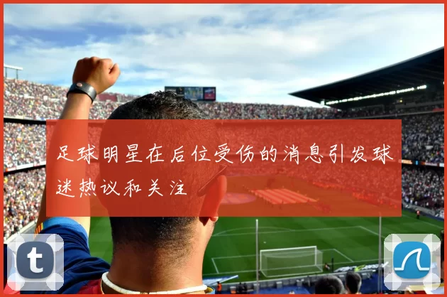 足球明星在后位受伤的消息引发球迷热议和关注