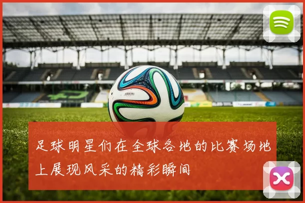 足球明星们在全球各地的比赛场地上展现风采的精彩瞬间