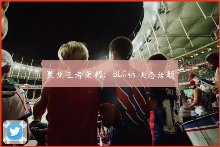 聚焦王者荣耀：BLG的状态话题