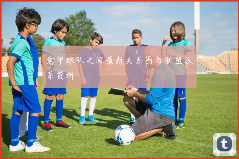 意甲球队之间最新关系图与联盟派系简析