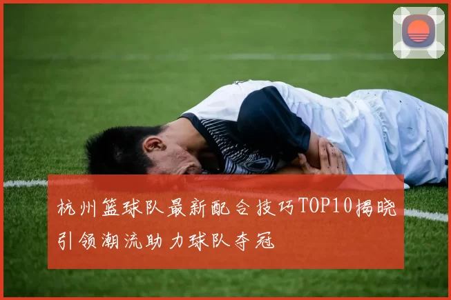 杭州篮球队最新配合技巧TOP10揭晓引领潮流助力球队夺冠