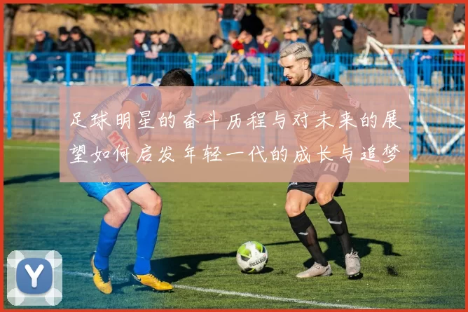 足球明星的奋斗历程与对未来的展望如何启发年轻一代的成长与追梦