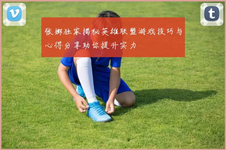 张娜独家揭秘英雄联盟游戏技巧与心得分享助你提升实力