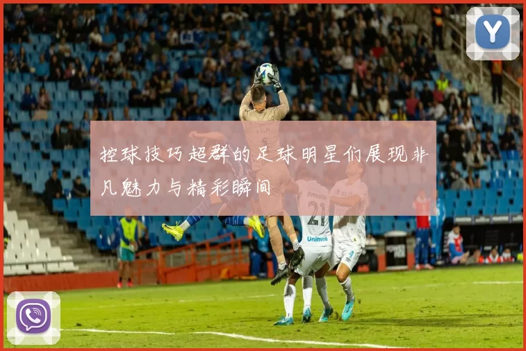控球技巧超群的足球明星们展现非凡魅力与精彩瞬间