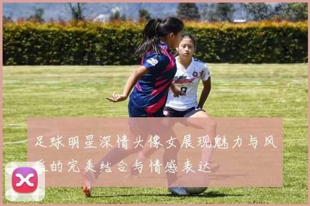 足球明星深情头像女展现魅力与风采的完美结合与情感表达
