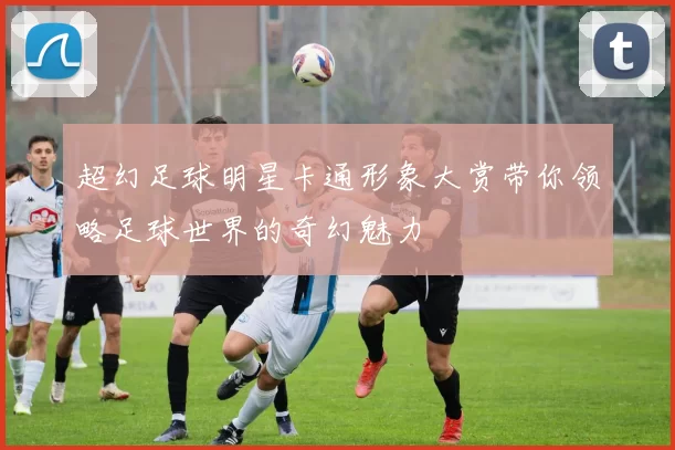 超幻足球明星卡通形象大赏带你领略足球世界的奇幻魅力