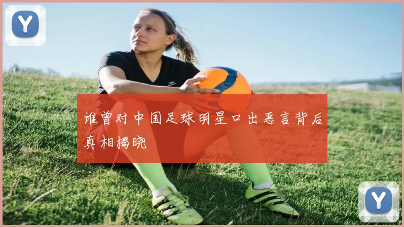 谁曾对中国足球明星口出恶言背后真相揭晓