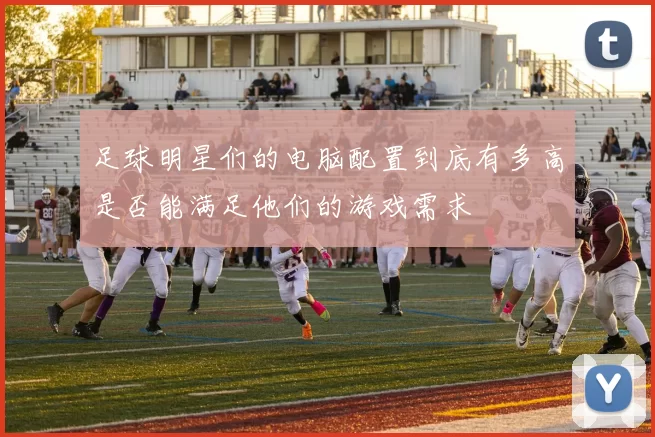 足球明星们的电脑配置到底有多高是否能满足他们的游戏需求