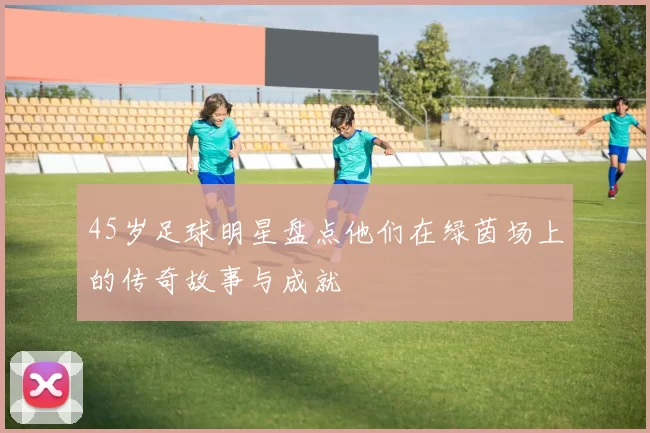 45岁足球明星盘点他们在绿茵场上的传奇故事与成就