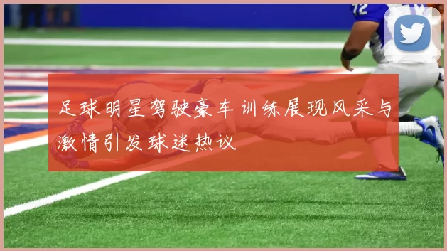足球明星驾驶豪车训练展现风采与激情引发球迷热议