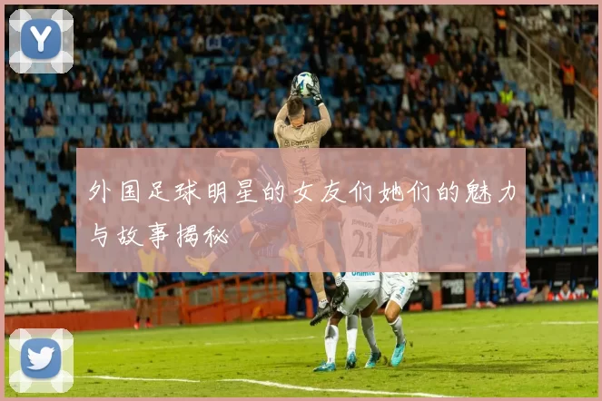 外国足球明星的女友们她们的魅力与故事揭秘